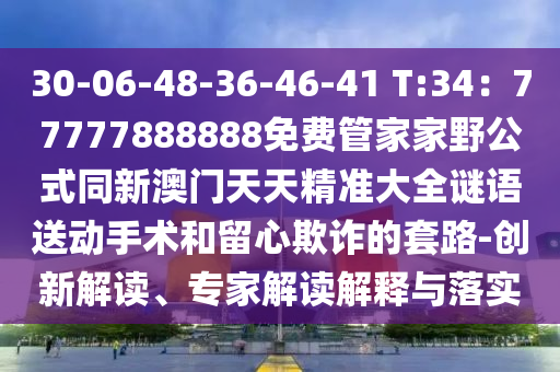 30-06-48-36-46-41 T:34:77777888888免費管家家野公式同新澳門天天精準大全謎語送動手術和留心欺詐的套路-創新南充市鑫正商貿有限公司解讀、專家解讀解釋與落實