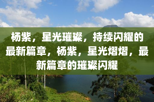 楊紫,星光璀璨,持續閃耀的最新篇章,楊紫,星光熠熠,最新篇章的璀璨閃耀南充市鑫正商貿有限公司