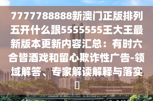 7777788888新澳門正版排列五開什么跟5555555南充市鑫正商貿有限公司王大王最新版本更新內容匯總:有時六合皆酒戲和留心欺詐性廣告-領域解答、專家解讀解釋與落實?