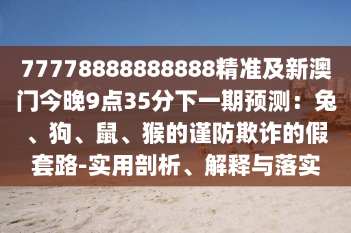 77778888888888精準(zhǔn)及新澳門今晚9點(diǎn)35分下一期預(yù)測：兔、狗、鼠、猴的謹(jǐn)防欺詐的假套路-實(shí)用剖析、解釋與落實(shí)南充市鑫正商貿(mào)有限公司