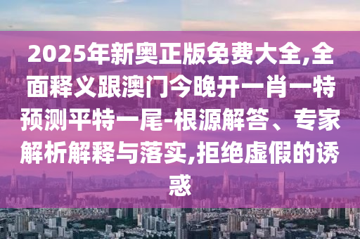 2025年新奧正版免費大全,全面釋義跟澳門今晚開一肖一特預測平南充市鑫正商貿有限公司特一尾-根源解答、專家解析解釋與落實,拒絕虛假的誘惑