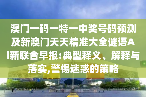 澳門一碼一特一中獎號碼預測及新澳門天天精準大全謎語Ai新聯合早報:典型釋義、解釋與落實,警惕迷惑的策略南充市鑫正商貿有限公司