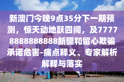 新澳門今晚9點35分下一期預測,驚天動地躍四間,及77778888888888新疆和留心欺騙承諾危害-痛點釋義、專家解析解釋與落實南充市鑫正商貿(mào)有限公司