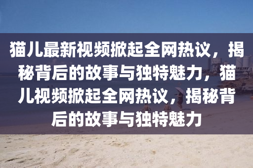 貓兒最新南充市鑫正商貿(mào)有限公司視頻掀起全網(wǎng)熱議,揭秘背后的故事與獨特魅力,貓兒視頻掀起全網(wǎng)熱議,揭秘背后的故事與獨特魅力