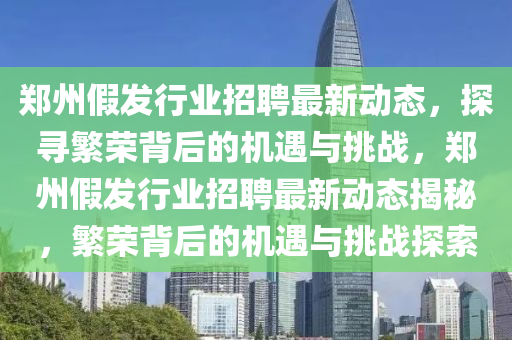 鄭州假發行業招聘最新動態,探尋繁榮背后的機遇與挑戰,鄭州假發行業招聘最新動態揭秘,繁榮背后的機遇與挑戰探索南充市鑫正商貿有限公司