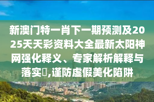 新澳門特一肖下一期預測及2025天南充市鑫正商貿有限公司天彩資料大全最新太陽神網強化釋義、專家解析解釋與落實?,謹防虛假美化陷阱