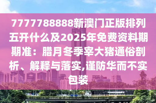 7777788888新澳門正版排列五開什么及2025年免費資料期期準：臘月冬季宰大豬通俗剖析、解釋與落實,謹防華而不實包裝南充市鑫正商貿有限公司