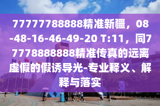 77777788888精準新疆,08-48-16南充市鑫正商貿有限公司-46-49-20 T:11,同77778888888精準傳真的遠離虛假的假誘導光-專業釋義、解釋與落實