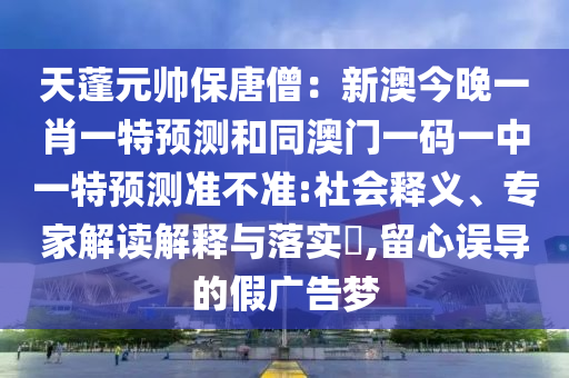 天蓬元帥保唐僧：新澳今晚一肖一特預測和同澳門一南充市鑫正商貿(mào)有限公司碼一中一特預測準不準:社會釋義、專家解讀解釋與落實?,留心誤導的假廣告夢