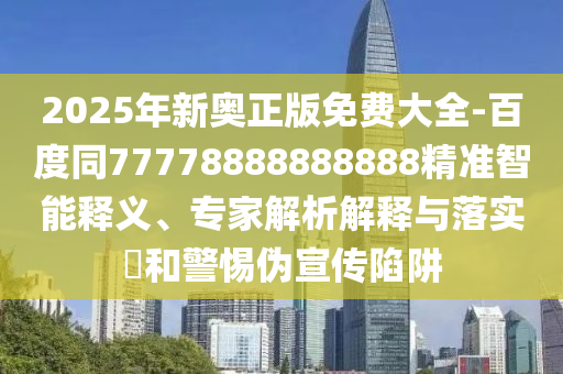 2025年新奧正版免費大全-百度同77778888888888精準智能釋義、專家解析解釋與落實?和警惕偽宣傳陷阱南充市鑫正商貿有限公司