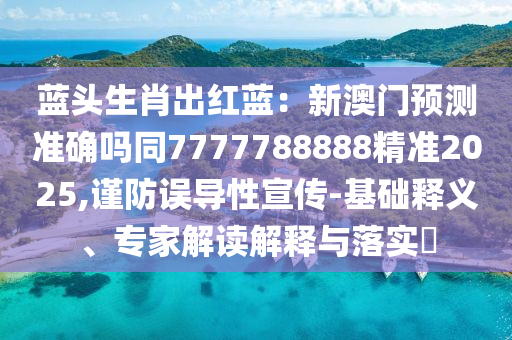 藍頭生肖出紅藍:新澳門預測準確嗎同7777788888精準2025,謹防誤導性宣傳南充市鑫正商貿有限公司-基礎釋義、專家解讀解釋與落實?