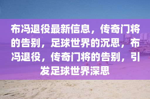 布馮退役最新信息，傳奇門將的告別，足球世界的沉思，布馮退役，傳奇門將的告別，引發足球世界深思南充市鑫正商貿有限公司