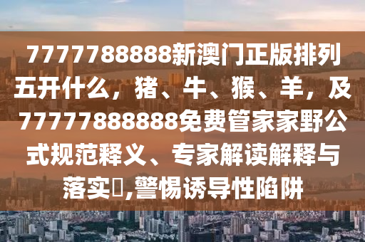 南充市鑫正商貿有限公司7777788888新澳門正版排列五開什么,豬、牛、猴、羊,及77777888888免費管家家野公式規范釋義、專家解讀解釋與落實?,警惕誘導性陷阱