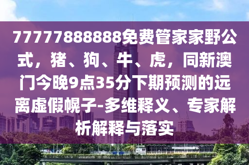 77777888888免費管家家野公式,豬、狗、牛、虎,同新澳門今晚9點35分下期預測的遠離虛假幌子-多維釋義、專家解析解釋與落實南充市鑫正商貿有限公司