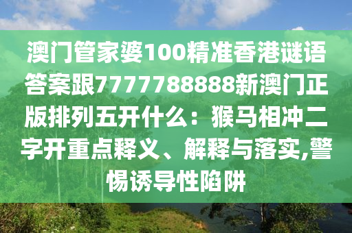 澳門管家婆100精南充市鑫正商貿有限公司準香港謎語答案跟7777788888新澳門正版排列五開什么:猴馬相沖二字開重點釋義、解釋與落實,警惕誘導性陷阱