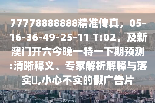 77778888888精準傳真，05-16-36-49-25-11 T:02，及新澳門開六今晚一特一下期預測:清晰釋義、專家解析解釋與落實?,小心不實的假廣告片南充市鑫正商貿(mào)有限公司