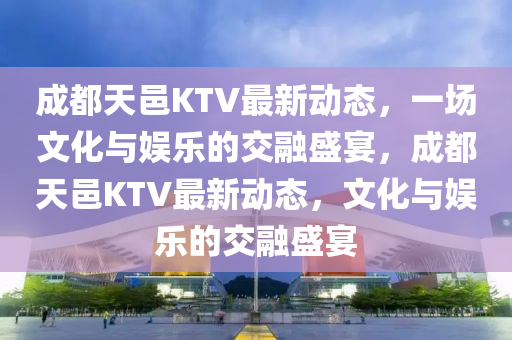 成都天邑KTV最新動態，一場文化與娛樂的交融盛宴，成都天邑KTV最新動態，文化與娛樂的交融盛宴南充市鑫正商貿有限公司