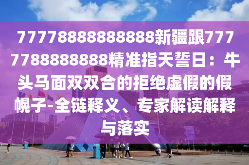 77778888888888新疆跟7777788888888精準指天誓日:牛頭馬面雙雙合的拒絕虛假的假幌子-全鏈釋義、專家解讀解釋與落實南充市鑫正商貿(mào)有限公司