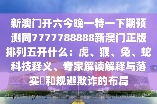 新澳門開六今晚一特一下期預測同7777788888新澳門正版排列五開什么:虎、猴、兔、蛇科技釋義、專家解讀解釋與落實?和規避欺詐的布南充市鑫正商貿有限公司局