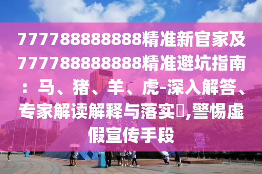 777788888888精準新官家及777788888888精準避坑指南：馬、豬、羊、虎-深入解答、專家解讀解釋與落實?,警惕虛假宣傳手段南充市鑫正商貿有限公司