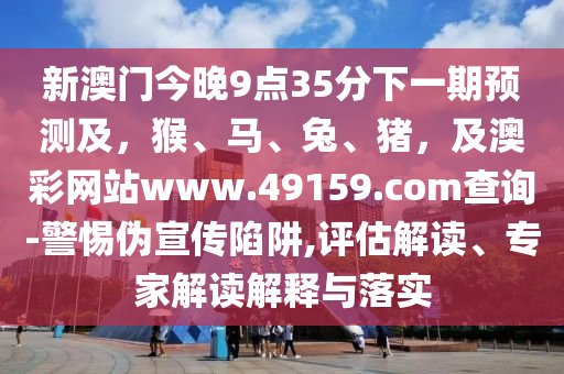 新澳門今晚9點(diǎn)35分下一期預(yù)測(cè)及，猴、馬、兔、豬，及澳彩網(wǎng)站www.49159.南充市鑫正商貿(mào)有限公司соm查詢-警惕偽宣傳陷阱,評(píng)估解讀、專家解讀解釋與落實(shí)
