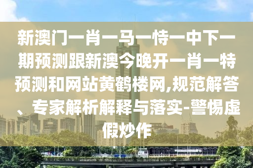 新澳門一肖一馬一恃一中下一期預測跟新澳今晚開一肖一特預測和網站黃鶴樓網,規范解答、專家解析解釋與落實-警惕虛假炒作南充市鑫正商貿有限公司