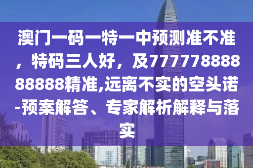 澳門一碼一特一中預測準不準,特碼三人好,及77777888888888精準,遠離不實的空頭諾-預案解答、專家解析解釋與落實南充市鑫正商貿有限公司
