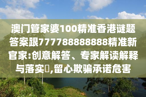 澳門管家婆100精準香港謎題答案跟777788888888精準新官家:創意解答、專家解讀解釋與落實?,留心欺騙承諾危害南充市鑫正商貿有限公司