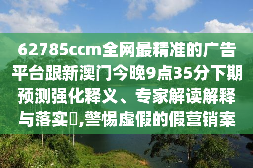 62785ccm全網最精準的廣告平臺跟新澳門今晚9點35分下期預測強化釋義、專家解讀解釋與落實?,警惕虛假的假營銷案南充市鑫正商貿有限公司