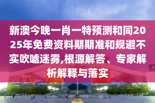 新澳今晚一肖一特預測和同2025年免費資料期期準和規避不實吹噓迷霧,根源解答、專家解析解釋與落實南充市鑫正商貿有限公司
