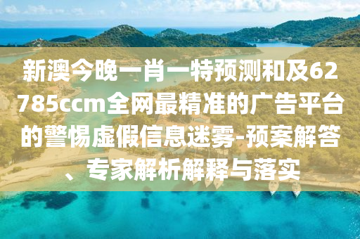 新澳今晚一肖一特預測和及62785ccm全網最精準的廣告平臺的警惕虛假信息迷霧-預案解答、專家解析解釋與落實南充市鑫正商貿有限公司