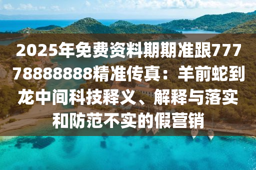 2025年免費資料期期準跟77778888888精準傳真:羊前蛇到龍中間科技釋義、解釋與落實和防范不實的假營銷南充市鑫正商貿有限公司