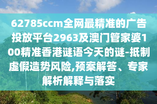 62785ccm全網(wǎng)最精準(zhǔn)的廣告投放平臺(tái)2963及澳門管家婆100精準(zhǔn)香港謎語今天的謎-抵制虛假造勢風(fēng)險(xiǎn),預(yù)案解答、專家解析解釋南充市鑫正商貿(mào)有限公司與落實(shí)