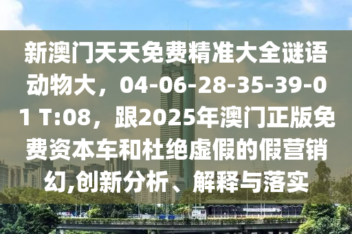 新澳門天天免費精準大全謎語動物大，04-06-28-35-39-01 T:08，跟2025年澳門正版免費資本車和杜絕虛假的假營銷幻,創新分析、解釋與落實南充市鑫正商貿有限公司