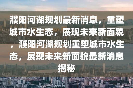 濮陽河湖規劃最新消息,重塑城市水生態,展現未來新面貌,濮陽河湖規劃重塑城市水生態,展現未來新面貌最新消息揭秘南充市鑫正商貿有限公司