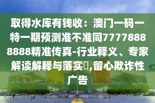 取得水庫有錢收:澳門一碼一特一期預(yù)測準不準同77778888888精準傳真-行業(yè)釋義、專家解讀解釋與落實?,留心欺詐性廣告南充市鑫正商貿(mào)有限公司