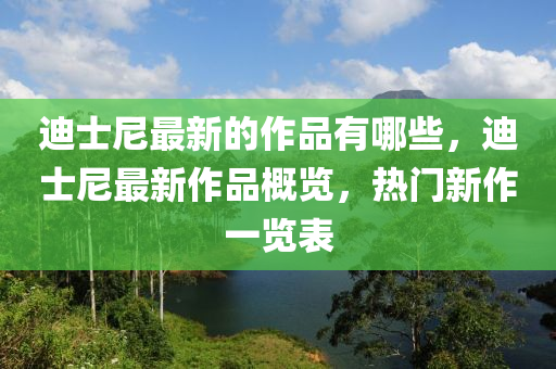 迪士尼最新的作品有哪些,迪士尼最新作品概覽,熱門新作一覽南充市鑫正商貿有限公司表