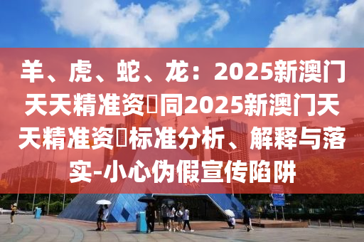 羊、虎、蛇、龍:2025新澳門天天精準資枓同2025新澳門天天精準資枓標準分析、解釋與落實-南充市鑫正商貿有限公司小心偽假宣傳陷阱