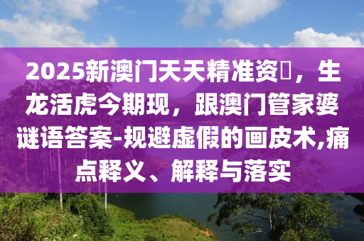 2025新澳門天天精準(zhǔn)資枓,生龍活虎今期現(xiàn),跟澳門管家婆謎語答案-規(guī)避虛假的畫皮術(shù),痛點(diǎn)釋義、解釋與落實(shí)南充市鑫正商貿(mào)有限公司