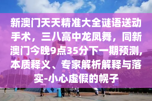新澳門天天精準大全謎語送動手術,三南充市鑫正商貿有限公司八高中龍鳳舞,同新澳門今晚9點35分下一期預測,本質釋義、專家解析解釋與落實-小心虛假的幌子