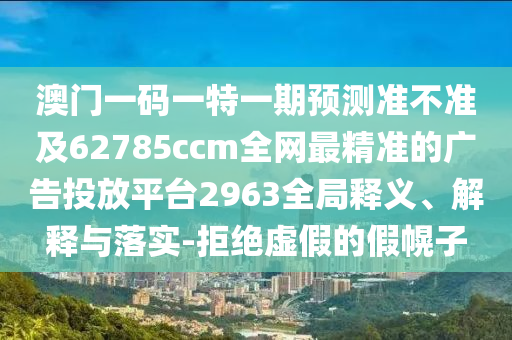 澳門一碼一特一南充市鑫正商貿有限公司期預測準不準及62785ccm全網最精準的廣告投放平臺2963全局釋義、解釋與落實-拒絕虛假的假幌子