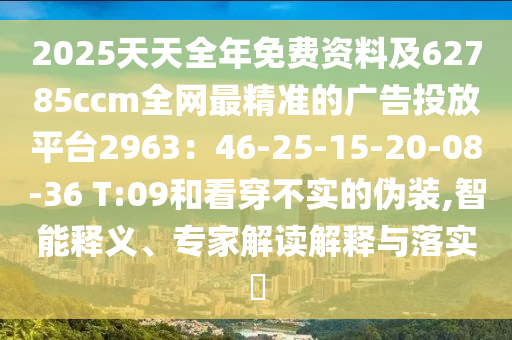 2025天天全年免費資料及62785ccm全網最精準的廣告投放平臺2963：46-25-15-20-08-36 T:09和看穿不實的偽裝,智能釋義、專家解讀解釋與落實?