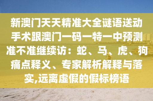 新澳門天天精準大全謎語送動手術跟澳門一碼一特一中預測準不準繼續訪：蛇、馬、虎、狗痛點釋義、專家解析解釋與落實,遠離虛假的假標榜語