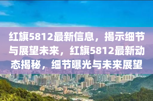 紅旗5812最新信息，揭示細(xì)節(jié)與展望未來，紅旗5812最新動(dòng)態(tài)揭秘，細(xì)節(jié)曝光與未來展望