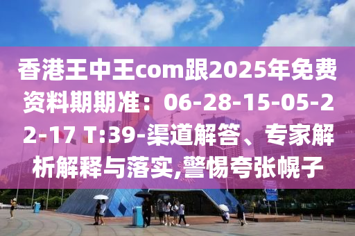 香港王中王com跟2025年免費資料期期準:06-28-15-05-22-17 T:39-渠道解答、專家解析解釋與落實,警惕夸張幌子