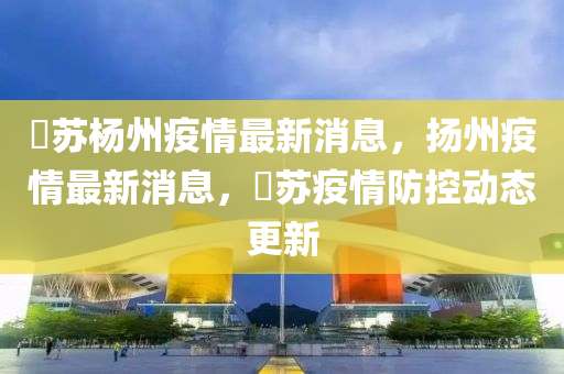 冮蘇楊州疫情最新消息，揚州疫情最新消息，冮蘇疫情防控動態更新