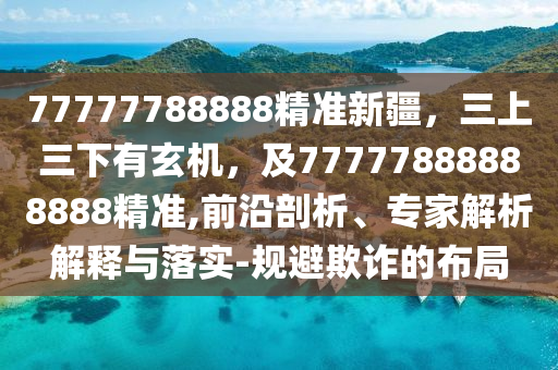 77777788888精準新疆，三上三下有玄機，及77777888888888精準,前沿剖析、專家解析解釋與落實-規避欺詐的布局