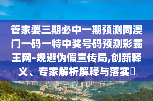 管家婆三期必中一期預測同澳門一碼一特中獎號碼預測彩霸王網-規避偽假宣傳局,創新釋義、專家解析解釋與落實?南充市鑫正商貿有限公司