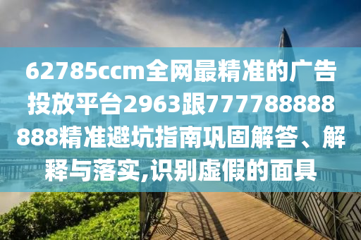 62785ccm全網最精準的廣告投放平臺2963跟777788888888精準避坑指南鞏固解答、解釋與落實,識別虛假的面具