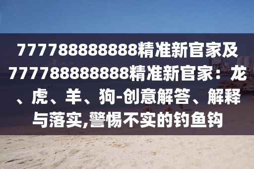 777788888888精準新官家及777788888888精準新官家:龍、虎、羊、狗-創意解答、解釋與落實,警惕不實的釣魚鉤